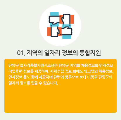 01. 지역의 일자리 정보의 통합지원 : 단양군 일자리종합지원시스템은 단양군 지역의 채용정보와 인재정보, 직업훈련 정보를 제공하며, 자체수집 정보 외에도 워크넷의 채용정보, 인재정보 등도 함께 제공하며 한번의 방문으로 보다 다양한 단양군의 일자리 정보를 얻을 수 있습니다.