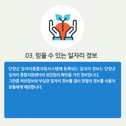 03. 믿을 수 있는 일자리 정보 : 단양군 일자리종합지원시스템에 등록되는 일자리 정보는 단양군 일자리 종합지원센터의 상담원의 확인을 거친 정보입니다. 그만큼 허위정보와 부실한 일자리 정보를 걸러 양질의 정보를 사용자 분들에게 제공합니다.